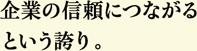 企業の信頼につながるという誇り。