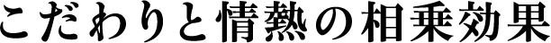 こだわりと情熱の相乗効果