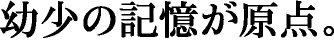 幼少の記憶が原点。