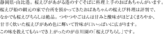 静岡県・由比港。 桜えびがあがる港のすぐそばに料理上手のおばあちゃんがいます。 桜えび船の網元の家で台所を預かってきたおばあちゃんの桜えび料理は評判で、 なかでも桜えびちらしは絶品。 つやつやごはんは甘みと酸味がほどよくまろやか、 甘辛く炊いた桜えびがあめ色に輝いて旨味が口いっぱいに広がります。 この味を教えてもらいでき上がったのが市川園の「桜えびちらし」です。