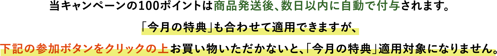 当キャンペーンの100ポイントは商品発送後、数日以内に自動で付与されます。「今月の特典」も合わせて適用できますが、下記ボタンをクリックの上お買い物いただかないと、「今月の特典」適用対象になりません。
