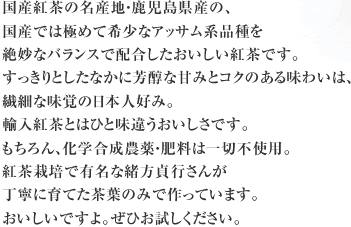国産紅茶の名産地・鹿児島県産の、国産では極めて希少なアッサム系品種を絶妙なバランスで配合したおいしい紅茶です。すっきりとしたなかに芳醇な甘みとコクのある味わいは、繊細な味覚の日本人好み。輸入紅茶とはひと味違うおいしさです。もちろん、化学合成農薬・肥料は一切不使用。紅茶栽培で有名な緒方貞行さんが 丁寧に育てた茶葉のみで作っています。おいしいですよ。ぜひお試しください。